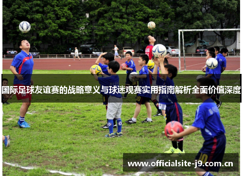 国际足球友谊赛的战略意义与球迷观赛实用指南解析全面价值深度